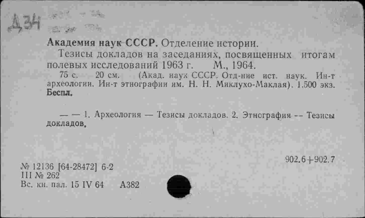 ﻿Академия наук СССР. Отделение истории.
Тезисы докладов на заседаниях, посвященных итогам полевых исследований 1963 г. М., 1964.
75 с. 20 см. (Акад, наук СССР. Отд-ние ист. наук. Ин-т археологии. Ин-т этнографии им. H. Н. Миклухо-Маклая). 1.500 экз. Бес пл.
— ■— 1. Археология — Тезисы докладов. 2. Этнография — Тезисы докладов.
№ 12136 [64-28472] 6-2
III № 262
Вс. кн. пал. 15 IV 64	А382
902.6 4-902.7